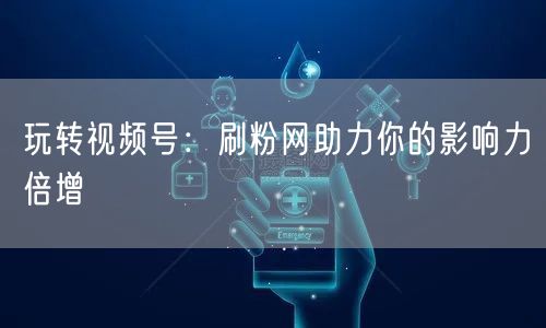 玩转视频号：刷粉网助力你的影响力倍增