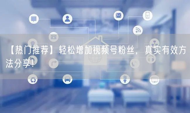【热门推荐】轻松增加视频号粉丝，真实有效方法分享！