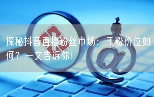 探秘抖音直播粉丝市场：千粉价位如何？一文告诉你！